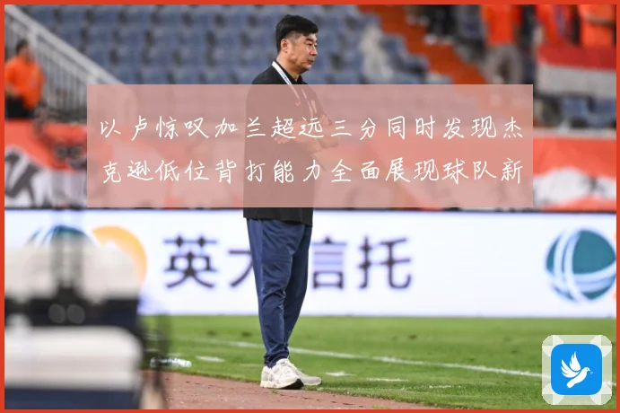 以卢惊叹加兰超远三分同时发现杰克逊低位背打能力全面展现球队新专题观察：最新赛事动态与深度分析