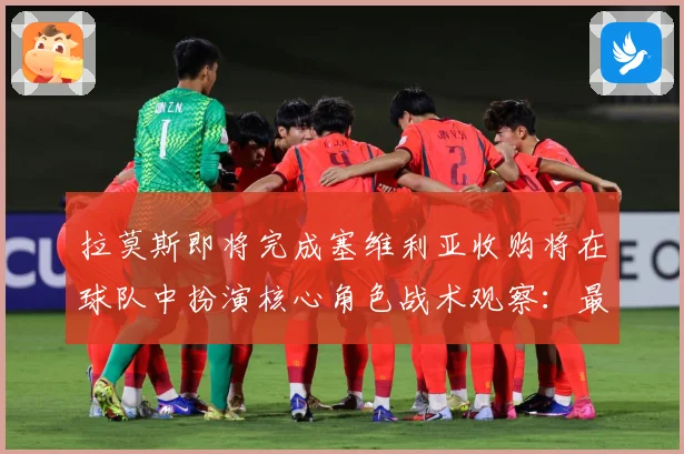 拉莫斯即将完成塞维利亚收购将在球队中扮演核心角色战术观察：最新赛事动态与深度分析