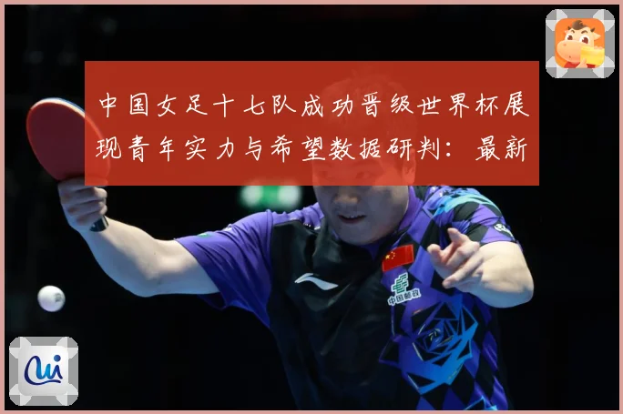 中国女足十七队成功晋级世界杯展现青年实力与希望数据研判：最新赛事动态与深度分析