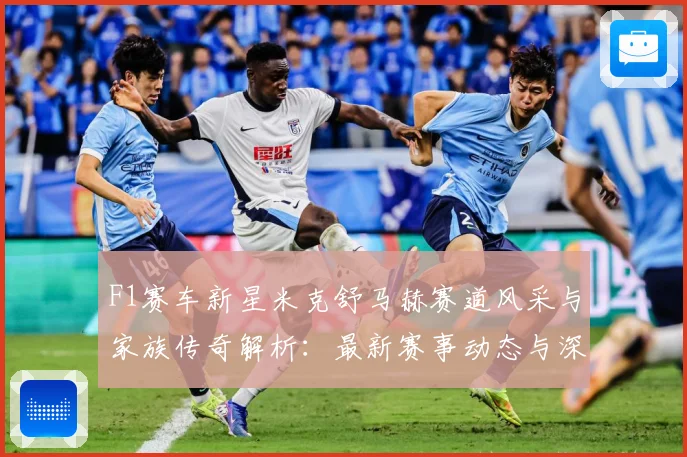 F1赛车新星米克舒马赫赛道风采与家族传奇解析：最新赛事动态与深度分析