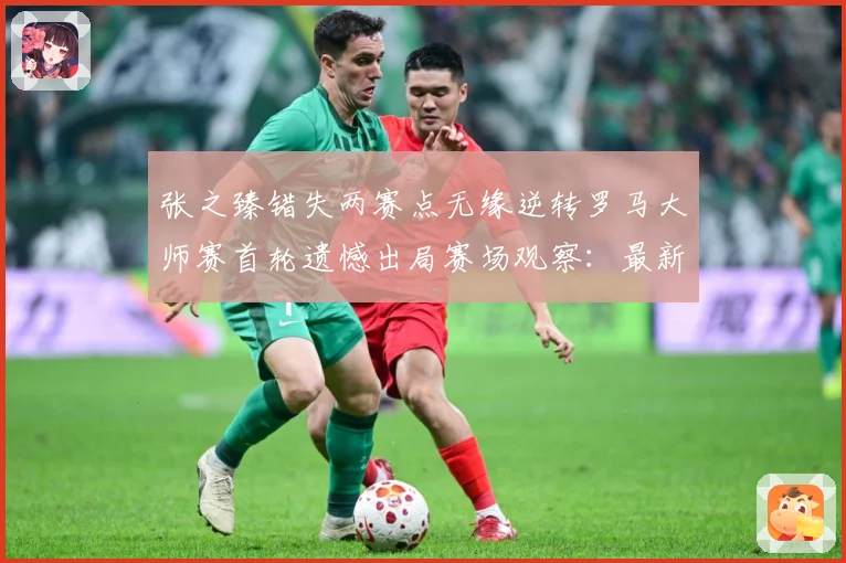 张之臻错失两赛点无缘逆转罗马大师赛首轮遗憾出局赛场观察：最新赛事动态与深度分析