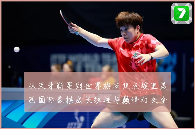从天才新星到世界棋坛焦点埃里盖西国际象棋成长轨迹与巅峰对决全解析：最新赛事动态与深度分析