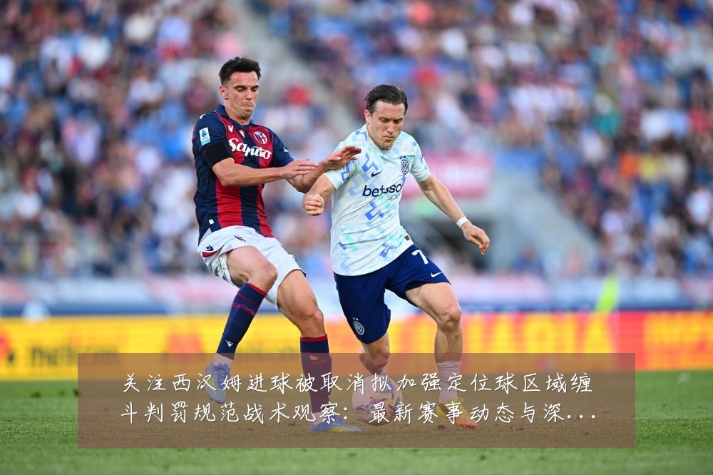 关注西汉姆进球被取消拟加强定位球区域缠斗判罚规范战术观察:最新赛事动态与深度分析