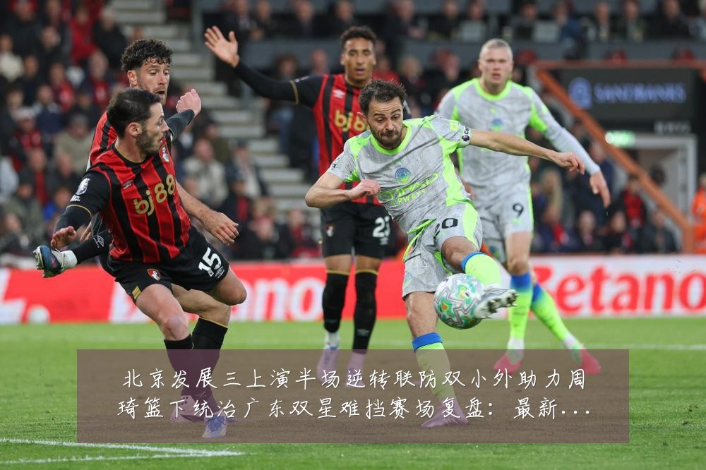 北京发展三上演半场逆转联防双小外助力周琦篮下统治广东双星难挡赛场复盘：最新赛事动态与深度分析