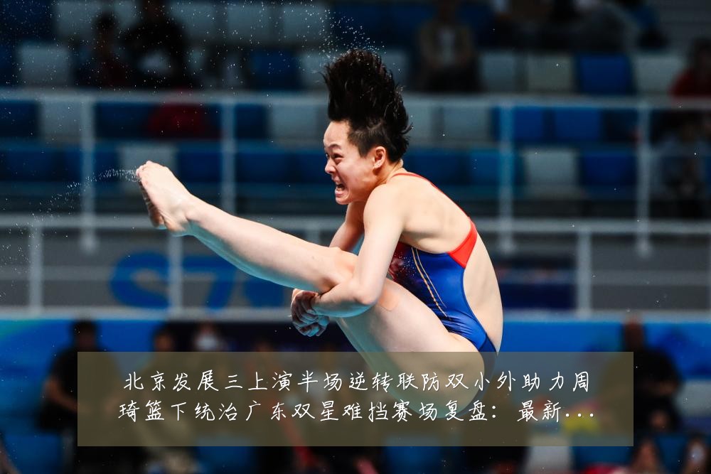 北京发展三上演半场逆转联防双小外助力周琦篮下统治广东双星难挡赛场复盘:最新赛事动态与深度分析