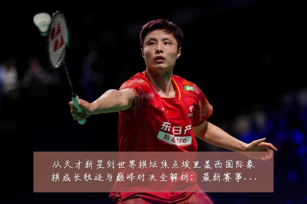 从天才新星到世界棋坛焦点埃里盖西国际象棋成长轨迹与巅峰对决全解析:最新赛事动态与深度分析