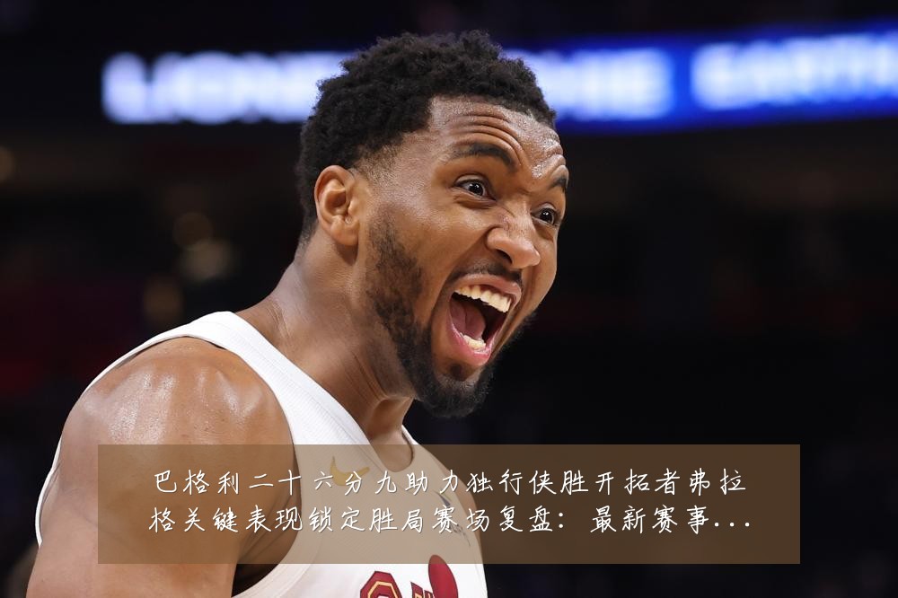 巴格利二十六分九助力独行侠胜开拓者弗拉格关键表现锁定胜局赛场复盘:最新赛事动态与深度分析