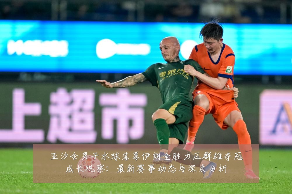 亚沙会男子水球落幕伊朗全胜力压群雄夺冠成长观察:最新赛事动态与深度分析