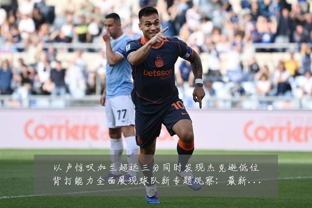 以卢惊叹加兰超远三分同时发现杰克逊低位背打能力全面展现球队新专题观察:最新赛事动态与深度分析