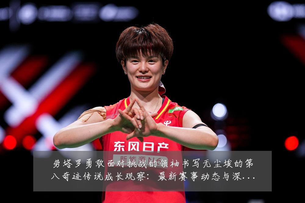 劳塔罗勇敢面对挑战的领袖书写无尘埃的第八奇迹传说成长观察:最新赛事动态与深度分析